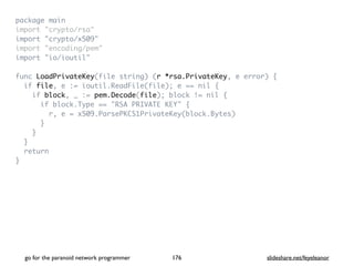 package mai
n

import "crypto/rsa
"

import "crypto/x509
"

import "encoding/pem
"

import "io/ioutil
"

func LoadPrivateKey(file string) (r *rsa.PrivateKey, e error)
{

if file, e := ioutil.ReadFile(file); e == nil
{

if block, _ := pem.Decode(file); block != nil
{

if block.Type == "RSA PRIVATE KEY"
{

r, e = x509.ParsePKCS1PrivateKey(block.Bytes
)

}

}

}

retur
n

}
go for the paranoid network programmer slideshare.net/feyeleanor
176
 