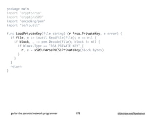 package mai
n

import "crypto/rsa
"

import "crypto/x509
"

import "encoding/pem
"

import "io/ioutil
"

func LoadPrivateKey(file string) (r *rsa.PrivateKey, e error)
{

if file, e := ioutil.ReadFile(file); e == nil
{

if block, _ := pem.Decode(file); block != nil
{

if block.Type == "RSA PRIVATE KEY"
{

r, e = x509.ParsePKCS1PrivateKey(block.Bytes
)

}

}

}

retur
n

}
go for the paranoid network programmer slideshare.net/feyeleanor
178
 