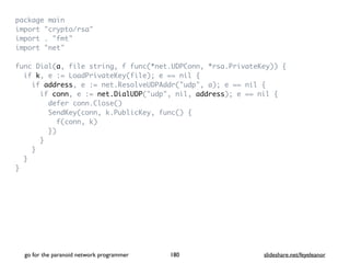 package mai
n

import "crypto/rsa
"

import . "fmt
"

import "net
"

func Dial(a, file string, f func(*net.UDPConn, *rsa.PrivateKey))
{

if k, e := LoadPrivateKey(file); e == nil
{

if address, e := net.ResolveUDPAddr("udp", a); e == nil
{

if conn, e := net.DialUDP("udp", nil, address); e == nil
{

defer conn.Close(
)

SendKey(conn, k.PublicKey, func()
{

f(conn, k
)

}
)

}

}

}

}
go for the paranoid network programmer slideshare.net/feyeleanor
180
 