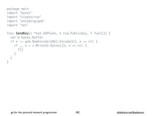 package mai
n

import "bytes
"

import “crypto/rsa
"

import "encoding/gob
"

import "net
"

func SendKey(c *net.UDPConn, k rsa.PublicKey, f func())
{

var b bytes.Buffe
r

if e := gob.NewEncoder(&b).Encode(k); e == nil
{

if _, e = c.Write(b.Bytes()); e == nil
{

f(
)

}

}

}
go for the paranoid network programmer slideshare.net/feyeleanor
182
 