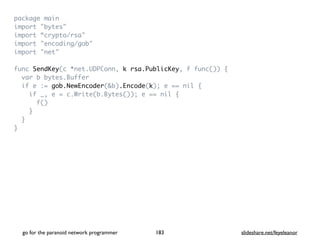 package mai
n

import "bytes
"

import “crypto/rsa
"

import "encoding/gob
"

import "net
"

func SendKey(c *net.UDPConn, k rsa.PublicKey, f func())
{

var b bytes.Buffe
r

if e := gob.NewEncoder(&b).Encode(k); e == nil
{

if _, e = c.Write(b.Bytes()); e == nil
{

f(
)

}

}

}
go for the paranoid network programmer slideshare.net/feyeleanor
183
 