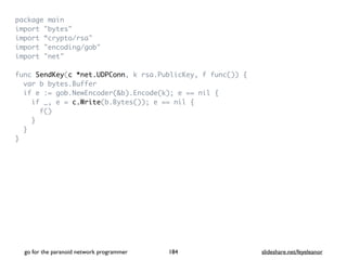 package mai
n

import "bytes
"

import “crypto/rsa
"

import "encoding/gob
"

import "net
"

func SendKey(c *net.UDPConn, k rsa.PublicKey, f func())
{

var b bytes.Buffe
r

if e := gob.NewEncoder(&b).Encode(k); e == nil
{

if _, e = c.Write(b.Bytes()); e == nil
{

f(
)

}

}

}
go for the paranoid network programmer slideshare.net/feyeleanor
184
 