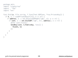 package mai
n

import "crypto/rsa
"

import . "fmt
"

import "net
"

func Dial(a, file string, f func(*net.UDPConn, *rsa.PrivateKey))
{

if k, e := LoadPrivateKey(file); e == nil
{

if address, e := net.ResolveUDPAddr("udp", a); e == nil
{

if conn, e := net.DialUDP("udp", nil, address); e == nil
{

defer conn.Close(
)

SendKey(conn, k.PublicKey, func()
{

f(conn, k)
}
)

}

}

}

}
go for the paranoid network programmer slideshare.net/feyeleanor
185
 