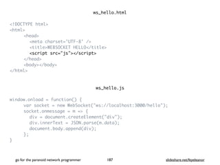 ws_hello.htm
l

<!DOCTYPE html
>

<html
>

<head
>

<meta charset='UTF-8' /
>

<title>WEBSOCKET HELLO</title
>

<script src="js"></script
>

</head
>

<body></body
>

</html
>

ws_hello.j
s

window.onload = function()
{

var socket = new WebSocket("ws://localhost:3000/hello")
;

socket.onmessage = m =>
{

div = document.createElement("div")
;

div.innerText = JSON.parse(m.data)
;

document.body.append(div)
;

}
;

}

go for the paranoid network programmer slideshare.net/feyeleanor
187
 