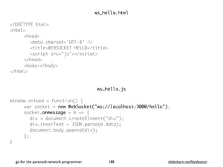 ws_hello.htm
l

<!DOCTYPE html
>

<html
>

<head
>

<meta charset='UTF-8' /
>

<title>WEBSOCKET HELLO</title
>

<script src="js"></script
>

</head
>

<body></body
>

</html
>

ws_hello.j
s

window.onload = function()
{

var socket = new WebSocket("ws://localhost:3000/hello")
;

socket.onmessage = m =>
{

div = document.createElement("div")
;

div.innerText = JSON.parse(m.data)
;

document.body.append(div)
;

}
;

}

go for the paranoid network programmer slideshare.net/feyeleanor
188
 