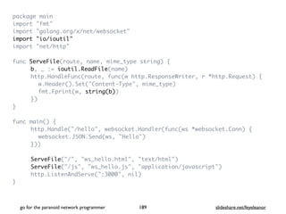 package mai
n

import "fmt
"

import "golang.org/x/net/websocket
"

import "io/ioutil
"

import "net/http
"

func ServeFile(route, name, mime_type string)
{

b, _ := ioutil.ReadFile(name
)

http.HandleFunc(route, func(w http.ResponseWriter, r *http.Request)
{

w.Header().Set("Content-Type", mime_type
)

fmt.Fprint(w, string(b)
)

}
)

}

func main()
{

http.Handle("/hello", websocket.Handler(func(ws *websocket.Conn)
{

websocket.JSON.Send(ws, "Hello"
)

})
)

ServeFile("/", "ws_hello.html", "text/html"
)

ServeFile("/js", "ws_hello.js", "application/javascript"
)

http.ListenAndServe(":3000", nil
)

}

go for the paranoid network programmer slideshare.net/feyeleanor
189
 