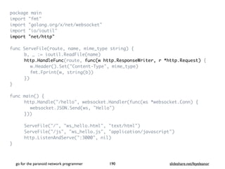 package mai
n

import "fmt
"

import "golang.org/x/net/websocket
"

import "io/ioutil
"

import "net/http
"

func ServeFile(route, name, mime_type string)
{

b, _ := ioutil.ReadFile(name
)

http.HandleFunc(route, func(w http.ResponseWriter, r *http.Request)
{

w.Header().Set("Content-Type", mime_type
)

fmt.Fprint(w, string(b)
)

}
)

}

func main()
{

http.Handle("/hello", websocket.Handler(func(ws *websocket.Conn)
{

websocket.JSON.Send(ws, "Hello"
)

})
)

ServeFile("/", "ws_hello.html", "text/html"
)

ServeFile("/js", "ws_hello.js", "application/javascript"
)

http.ListenAndServe(":3000", nil
)

}

go for the paranoid network programmer slideshare.net/feyeleanor
190
 