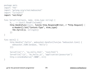package mai
n

import "fmt
"

import "golang.org/x/net/websocket
"

import "io/ioutil
"

import "net/http
"

func ServeFile(route, name, mime_type string)
{

b, _ := ioutil.ReadFile(name
)

http.HandleFunc(route, func(w http.ResponseWriter, r *http.Request)
{

w.Header().Set("Content-Type", mime_type)
fmt.Fprint(w, string(b)
)

}
)

}

func main()
{

http.Handle("/hello", websocket.Handler(func(ws *websocket.Conn)
{

websocket.JSON.Send(ws, "Hello"
)

})
)

ServeFile("/", "ws_hello.html", "text/html"
)

ServeFile("/js", "ws_hello.js", "application/javascript"
)

http.ListenAndServe(":3000", nil
)

}

go for the paranoid network programmer slideshare.net/feyeleanor
191
 