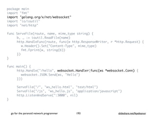 package mai
n

import "fmt
"

import "golang.org/x/net/websocket
"

import "io/ioutil
"

import "net/http
"

func ServeFile(route, name, mime_type string)
{

b, _ := ioutil.ReadFile(name
)

http.HandleFunc(route, func(w http.ResponseWriter, r *http.Request)
{

w.Header().Set("Content-Type", mime_type
)

fmt.Fprint(w, string(b)
)

}
)

}

func main()
{

http.Handle("/hello", websocket.Handler(func(ws *websocket.Conn)
{

websocket.JSON.Send(ws, "Hello"
)

})
)

ServeFile("/", "ws_hello.html", "text/html"
)

ServeFile("/js", "ws_hello.js", "application/javascript"
)

http.ListenAndServe(":3000", nil
)

}

go for the paranoid network programmer slideshare.net/feyeleanor
193
 