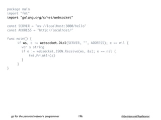 package mai
n

import "fmt
"

import "golang.org/x/net/websocket
"

const SERVER = "ws://localhost:3000/hello
"

const ADDRESS = "http://localhost/
"

func main()
{

if ws, e := websocket.Dial(SERVER, "", ADDRESS); e == nil
{

var s strin
g

if e := websocket.JSON.Receive(ws, &s); e == nil
{

fmt.Println(s
)

}

}

}

go for the paranoid network programmer slideshare.net/feyeleanor
196
 