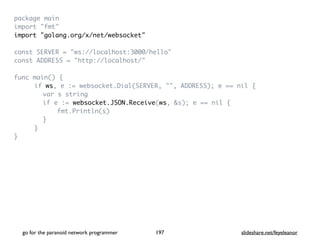 package mai
n

import "fmt
"

import "golang.org/x/net/websocket
"

const SERVER = "ws://localhost:3000/hello
"

const ADDRESS = "http://localhost/
"

func main()
{

if ws, e := websocket.Dial(SERVER, "", ADDRESS); e == nil
{

var s strin
g

if e := websocket.JSON.Receive(ws, &s); e == nil
{

fmt.Println(s
)

}

}

}

go for the paranoid network programmer slideshare.net/feyeleanor
197
 