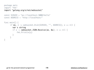 package mai
n

import "fmt
"

import "golang.org/x/net/websocket
"

const SERVER = "ws://localhost:3000/hello
"

const ADDRESS = "http://localhost/
"

func main()
{

if ws, e := websocket.Dial(SERVER, "", ADDRESS); e == nil
{

var s string
if e := websocket.JSON.Receive(ws, &s); e == nil
{

fmt.Println(s
)

}

}

}

go for the paranoid network programmer slideshare.net/feyeleanor
198
 