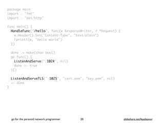 package mai
n

import . "fmt
"

import . "net/http
"

func main()
{

HandleFunc("/hello", func(w ResponseWriter, r *Request)
{

w.Header().Set("Content-Type", "text/plain"
)

Fprintf(w, "hello world"
)

}
)

done := make(chan bool
)

go func()
{

ListenAndServe(":1024", nil
)

done <- tru
e

}(
)

ListenAndServeTLS(":1025", "cert.pem", "key.pem", nil
)

<- don
e

}
go for the paranoid network programmer slideshare.net/feyeleanor
20
 