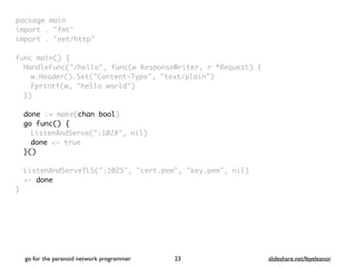 package mai
n

import . "fmt
"

import . "net/http
"

func main()
{

HandleFunc("/hello", func(w ResponseWriter, r *Request)
{

w.Header().Set("Content-Type", "text/plain"
)

Fprintf(w, "hello world"
)

}
)

done := make(chan bool)
go func() {
ListenAndServe(":1024", nil
)

done <- tru
e

}()
ListenAndServeTLS(":1025", "cert.pem", "key.pem", nil
)

<- done
}
go for the paranoid network programmer slideshare.net/feyeleanor
23
 