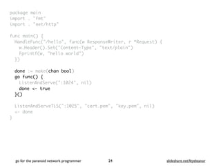 package mai
n

import . "fmt
"

import . "net/http
"

func main()
{

HandleFunc("/hello", func(w ResponseWriter, r *Request)
{

w.Header().Set("Content-Type", "text/plain"
)

Fprintf(w, "hello world"
)

}
)

done := make(chan bool)
go func() {
ListenAndServe(":1024", nil
)

done <- true
}()
ListenAndServeTLS(":1025", "cert.pem", "key.pem", nil
)

<- done
}
go for the paranoid network programmer slideshare.net/feyeleanor
24
 