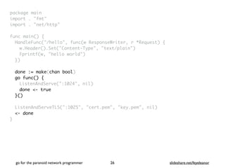 package mai
n

import . "fmt
"

import . "net/http
"

func main()
{

HandleFunc("/hello", func(w ResponseWriter, r *Request)
{

w.Header().Set("Content-Type", "text/plain"
)

Fprintf(w, "hello world"
)

}
)

done := make(chan bool)
go func() {
ListenAndServe(":1024", nil
)

done <- true
}()
ListenAndServeTLS(":1025", "cert.pem", "key.pem", nil
)

<- done
}
go for the paranoid network programmer slideshare.net/feyeleanor
26
 