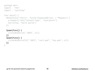 package mai
n

import . "fmt
"

import . "net/http
"

func main()
{

HandleFunc("/hello", func(w ResponseWriter, r *Request)
{

w.Header().Set("Content-Type", "text/plain"
)

Fprintf(w, "hello world"
)

}
)

Spawn(func()
{

ListenAndServe(":1024", nil)
}
)

Spawn(func()
{

ListenAndServeTLS(":1025", "cert.pem", "key.pem", nil)
})
}
go for the paranoid network programmer slideshare.net/feyeleanor
28
 