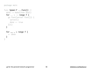 package mai
n

func Spawn(f ...func())
{

done := make(chan bool
)

for _, s := range f
{

go func(server func())
{

server(
)

done <- tru
e

}(s
)

}
for _, _ = range f {
<- done
}
}
go for the paranoid network programmer slideshare.net/feyeleanor
32
 