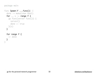 package mai
n

func Spawn(f ...func())
{

done := make(chan bool
)

for _, s := range f
{

go func(server func())
{

server(
)

done <- tru
e

}(s
)

}
for range f {
<- done
}
}
go for the paranoid network programmer slideshare.net/feyeleanor
33
 