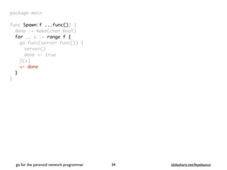 package mai
n

func Spawn(f ...func())
{

done := make(chan bool
)

for _, s := range f
{

go func(server func())
{

server(
)

done <- tru
e

}(s
)

<- done
}
}
go for the paranoid network programmer slideshare.net/feyeleanor
34
 