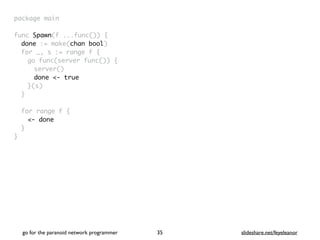 package mai
n

func Spawn(f ...func())
{

done := make(chan bool
)

for _, s := range f
{

go func(server func())
{

server(
)

done <- true
}(s
)

}

for range f
{

<- done
}

}
go for the paranoid network programmer slideshare.net/feyeleanor
35
 