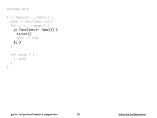 package mai
n

func Spawn(f ...func())
{

done := make(chan bool
)

for _, s := range f
{

go func(server func()) {
server()
done <- true
}(s)
}

for range f
{

<- don
e

}

}
go for the paranoid network programmer slideshare.net/feyeleanor
36
 