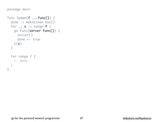 package mai
n

func Spawn(f ...func())
{

done := make(chan bool
)

for _, s := range f
{

go func(server func())
{

server(
)

done <- tru
e

}(s
)

}

for range f
{

<- don
e

}

}
go for the paranoid network programmer slideshare.net/feyeleanor
37
 