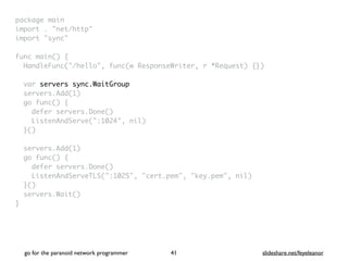 package mai
n

import . "net/http
"

import "sync
"

func main()
{

HandleFunc("/hello", func(w ResponseWriter, r *Request) {}
)

var servers sync.WaitGroup
servers.Add(1
)

go func()
{

defer servers.Done(
)

ListenAndServe(":1024", nil
)

}(
)

servers.Add(1
)

go func()
{

defer servers.Done(
)

ListenAndServeTLS(":1025", "cert.pem", "key.pem", nil
)

}(
)

servers.Wait(
)

}
go for the paranoid network programmer slideshare.net/feyeleanor
41
 