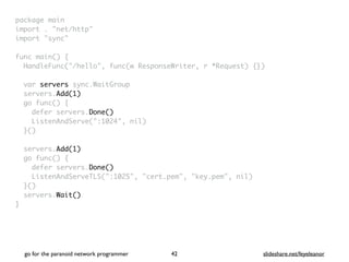 package mai
n

import . "net/http
"

import "sync
"

func main()
{

HandleFunc("/hello", func(w ResponseWriter, r *Request) {}
)

var servers sync.WaitGrou
p

servers.Add(1)
go func()
{

defer servers.Done()
ListenAndServe(":1024", nil
)

}(
)

servers.Add(1)
go func()
{

defer servers.Done()
ListenAndServeTLS(":1025", "cert.pem", "key.pem", nil
)

}(
)

servers.Wait()
}
go for the paranoid network programmer slideshare.net/feyeleanor
42
 