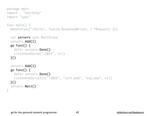 package mai
n

import . "net/http
"

import "sync
"

func main()
{

HandleFunc("/hello", func(w ResponseWriter, r *Request) {}
)

var servers sync.WaitGroup
servers.Add(1)
go func()
{

defer servers.Done()
ListenAndServe(":1024", nil
)

}()
servers.Add(1)
go func() {
defer servers.Done()
ListenAndServeTLS(":1025", "cert.pem", "key.pem", nil
)

}()
servers.Wait()
}
go for the paranoid network programmer slideshare.net/feyeleanor
43
 