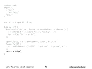 package mai
n

import
(

. "fmt
"

. "net/http
"

"sync
"

)

var servers sync.WaitGrou
p

func main()
{

HandleFunc("/hello", func(w ResponseWriter, r *Request)
{

w.Header().Set("Content-Type", "text/plain"
)

Fprintf(w, "hello world"
)

}
)

Spawn(func() { ListenAndServe(":1024", nil) }
)

Spawn(func()
{

ListenAndServeTLS(":1025", "cert.pem", "key.pem", nil
)

}
)

servers.Wait()
}
go for the paranoid network programmer slideshare.net/feyeleanor
45
 