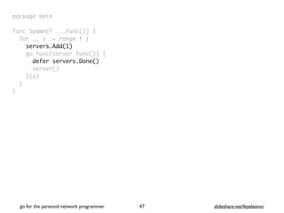 package mai
n

func Spawn(f ...func())
{

for _, s := range f
{

servers.Add(1)
go func(server func())
{

defer servers.Done()
server(
)

}(s
)

}

}
go for the paranoid network programmer slideshare.net/feyeleanor
47
 