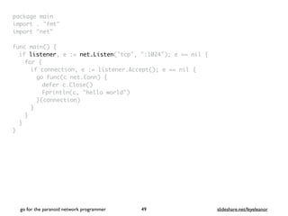 package mai
n

import . "fmt
"

import "net
"

func main()
{

if listener, e := net.Listen("tcp", ":1024"); e == nil
{

for
{

if connection, e := listener.Accept(); e == nil
{

go func(c net.Conn)
{

defer c.Close(
)

Fprintln(c, "hello world"
)

}(connection
)

}
}
}

}
go for the paranoid network programmer slideshare.net/feyeleanor
49
 