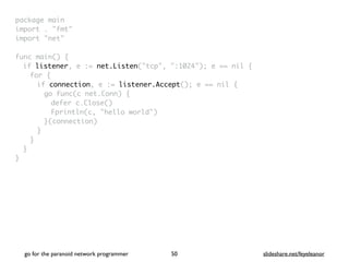 package mai
n

import . "fmt
"

import "net
"

func main()
{

if listener, e := net.Listen("tcp", ":1024"); e == nil
{

for
{

if connection, e := listener.Accept(); e == nil
{

go func(c net.Conn)
{

defer c.Close(
)

Fprintln(c, "hello world"
)

}(connection
)

}
}
}

}
go for the paranoid network programmer slideshare.net/feyeleanor
50
 