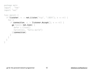 package mai
n

import . "fmt
"

import "net
"

func main()
{

if listener, e := net.Listen("tcp", ":1024"); e == nil
{

for
{

if connection, e := listener.Accept(); e == nil
{

go func(c net.Conn)
{

defer c.Close(
)

Fprintln(c, "hello world"
)

}(connection
)

}
}
}

}
go for the paranoid network programmer slideshare.net/feyeleanor
51
 
