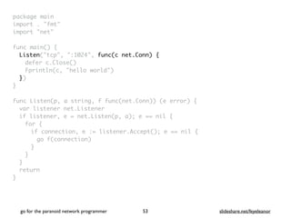 package mai
n

import . "fmt
"

import "net
"

func main()
{

Listen("tcp", ":1024", func(c net.Conn) {
defer c.Close(
)

Fprintln(c, "hello world"
)

}
)

}

func Listen(p, a string, f func(net.Conn)) (e error)
{

var listener net.Listene
r

if listener, e = net.Listen(p, a); e == nil
{

for
{

if connection, e := listener.Accept(); e == nil
{

go f(connection
)

}
}
}

retur
n

}
go for the paranoid network programmer slideshare.net/feyeleanor
53
 
