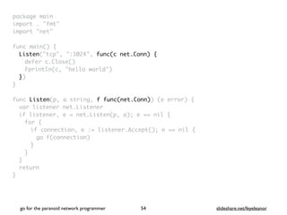 package mai
n

import . "fmt
"

import "net
"

func main()
{

Listen("tcp", ":1024", func(c net.Conn) {
defer c.Close(
)

Fprintln(c, "hello world"
)

}
)

}

func Listen(p, a string, f func(net.Conn)) (e error)
{

var listener net.Listene
r

if listener, e = net.Listen(p, a); e == nil
{

for
{

if connection, e := listener.Accept(); e == nil
{

go f(connection
)

}
}
}

retur
n

}
go for the paranoid network programmer slideshare.net/feyeleanor
54
 