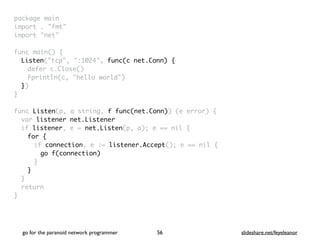 package mai
n

import . "fmt
"

import "net
"

func main()
{

Listen("tcp", ":1024", func(c net.Conn) {
defer c.Close(
)

Fprintln(c, "hello world"
)

}
)

}

func Listen(p, a string, f func(net.Conn)) (e error)
{

var listener net.Listener
if listener, e = net.Listen(p, a); e == nil
{

for
{

if connection, e := listener.Accept(); e == nil
{

go f(connection
)

}
}
}

retur
n

}
go for the paranoid network programmer slideshare.net/feyeleanor
56
 