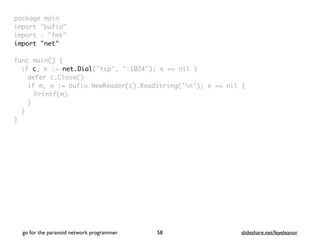 package mai
n

import "bufio
"

import . "fmt
"

import "net
"

func main()
{

if c, e := net.Dial("tcp", ":1024"); e == nil
{

defer c.Close(
)

if m, e := bufio.NewReader(c).ReadString('n'); e == nil
{

Printf(m
)

}
}

}
go for the paranoid network programmer slideshare.net/feyeleanor
58
 