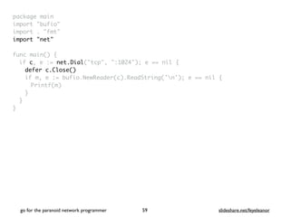package mai
n

import "bufio
"

import . "fmt
"

import "net
"

func main()
{

if c, e := net.Dial("tcp", ":1024"); e == nil
{

defer c.Close()
if m, e := bufio.NewReader(c).ReadString('n'); e == nil
{

Printf(m
)

}
}

}
go for the paranoid network programmer slideshare.net/feyeleanor
59
 