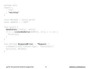package mai
n

import
(

. "fmt
"

. "net/http"
)

const MESSAGE = "hello world
"

const ADDRESS = ":1024
"

func main()
{

HandleFunc("/hello", Hello
)

if e := ListenAndServe(ADDRESS, nil); e != nil
{

Println(e
)

}
}

func Hello(w ResponseWriter, r *Request)
{

w.Header().Set("Content-Type", "text/plain"
)

Fprintf(w, MESSAGE
)

}
go for the paranoid network programmer slideshare.net/feyeleanor
6
 