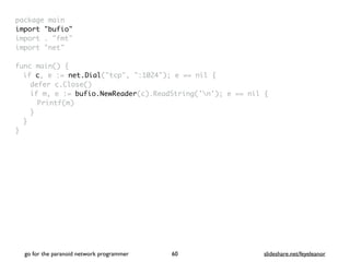 package mai
n

import "bufio
"

import . "fmt
"

import "net
"

func main()
{

if c, e := net.Dial("tcp", ":1024"); e == nil
{

defer c.Close(
)

if m, e := bufio.NewReader(c).ReadString('n'); e == nil
{

Printf(m
)

}
}

}
go for the paranoid network programmer slideshare.net/feyeleanor
60
 