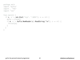 package mai
n

import "bufio
"

import . "fmt
"

import "net
"

func main()
{

if c, e := net.Dial("tcp", ":1024"); e == nil
{

defer c.Close(
)

if m, e := bufio.NewReader(c).ReadString('n'); e == nil
{

Printf(m
)

}
}

}
go for the paranoid network programmer slideshare.net/feyeleanor
61
 