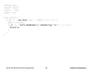 package mai
n

import "bufio
"

import . "fmt
"

import "net
"

func main()
{

if c, e := net.Dial("tcp", ":1024"); e == nil
{

defer c.Close(
)

if m, e := bufio.NewReader(c).ReadString('n'); e == nil
{

Printf(m
)

}
}

}
go for the paranoid network programmer slideshare.net/feyeleanor
62
 