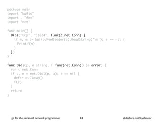 package mai
n

import "bufio
"

import . "fmt
"

import "net
"

func main()
{

Dial("tcp", ":1024", func(c net.Conn) {
if m, e := bufio.NewReader(c).ReadString('n'); e == nil
{

Printf(m
)

}

}
)

}

func Dial(p, a string, f func(net.Conn)) (e error)
{

var c net.Con
n

if c, e = net.Dial(p, a); e == nil
{

defer c.Close(
)

f(c
)

}

retur
n

}
go for the paranoid network programmer slideshare.net/feyeleanor
63
 