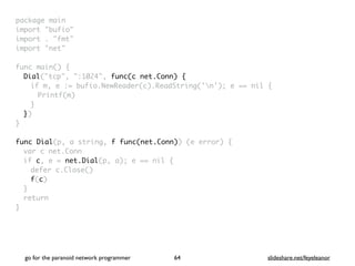 package mai
n

import "bufio
"

import . "fmt
"

import "net
"

func main()
{

Dial("tcp", ":1024", func(c net.Conn) {
if m, e := bufio.NewReader(c).ReadString('n'); e == nil
{

Printf(m
)

}

}
)

}

func Dial(p, a string, f func(net.Conn)) (e error)
{

var c net.Con
n

if c, e = net.Dial(p, a); e == nil
{

defer c.Close(
)

f(c
)

}

retur
n

}
go for the paranoid network programmer slideshare.net/feyeleanor
64
 