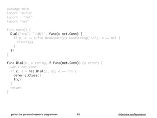 package mai
n

import "bufio
"

import . "fmt
"

import "net
"

func main()
{

Dial("tcp", ":1024", func(c net.Conn) {
if m, e := bufio.NewReader(c).ReadString('n'); e == nil
{

Printf(m
)

}

}
)

}

func Dial(p, a string, f func(net.Conn)) (e error)
{

var c net.Con
n

if c, e = net.Dial(p, a); e == nil
{

defer c.Close()
f(c
)

}

retur
n

}
go for the paranoid network programmer slideshare.net/feyeleanor
65
 