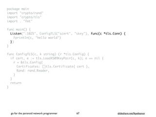 package mai
n

import "crypto/rand
"

import "crypto/tls
"

import . "fmt
"

func main()
{

Listen(":1025", ConfigTLS("scert", "skey"), func(c *tls.Conn) {
Fprintln(c, "hello world"
)

}
)

}

func ConfigTLS(c, k string) (r *tls.Config)
{

if cert, e := tls.LoadX509KeyPair(c, k); e == nil
{

r = &tls.Config
{

Certificates: []tls.Certificate{ cert }
,

Rand: rand.Reader
,

}
}

retur
n

}
go for the paranoid network programmer slideshare.net/feyeleanor
67
 