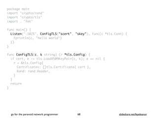 package mai
n

import "crypto/rand
"

import "crypto/tls
"

import . "fmt
"

func main()
{

Listen(":1025", ConfigTLS("scert", "skey"), func(c *tls.Conn)
{

Fprintln(c, "hello world"
)

}
)

}

func ConfigTLS(c, k string) (r *tls.Config)
{

if cert, e := tls.LoadX509KeyPair(c, k); e == nil
{

r = &tls.Config
{

Certificates: []tls.Certificate{ cert }
,

Rand: rand.Reader
,

}
}

retur
n

}
go for the paranoid network programmer slideshare.net/feyeleanor
68
 