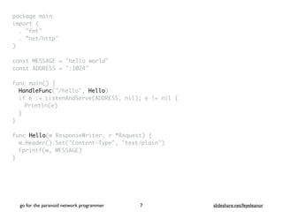 package mai
n

import
(

. "fmt
"

. ”net/http
"

)

const MESSAGE = "hello world
"

const ADDRESS = ":1024
"

func main()
{

HandleFunc("/hello", Hello
)

if e := ListenAndServe(ADDRESS, nil); e != nil
{

Println(e
)

}
}

func Hello(w ResponseWriter, r *Request)
{

w.Header().Set("Content-Type", "text/plain"
)

Fprintf(w, MESSAGE
)

}
go for the paranoid network programmer slideshare.net/feyeleanor
7
 